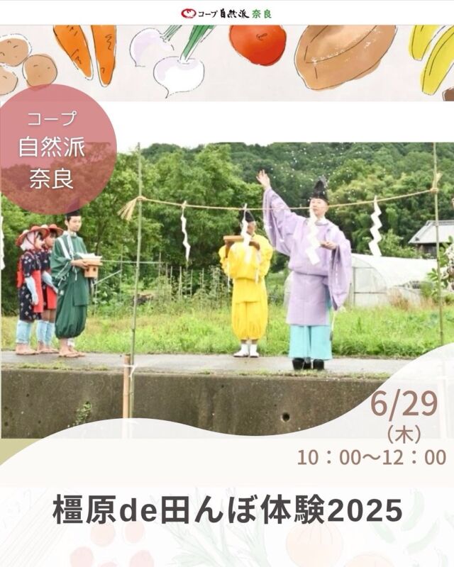 田植え体験

大和三山のひとつ、天香久山のふもとで田んぼ体験をしてみませんか？

有機栽培米の生産者である、山尾さんの田んぼをお借りして、田んぼ体験を行います。日本食のキホンである『お米』を通じて、『食』や『自然』の豊かさに気付く田んぼ体験に是非ご参加ください。田植えと稲刈りの時には神事も行います。収穫したお米付きです。（1組玄米５kg）

【同時募集・先着1名限定】
神事の時の早乙女（中学生以上の女性）を募集します。衣装はお貸しします。神事の早乙女でのみの参加も可能です。興味のある方はきゅうしょくカンガルーのメール（oishiikyusyoku@gmail.com）にご連絡ください。

※4回シリーズです。
※一度お預かりした参加費はお返しできません。ご了承ください。
※小学生のお子さまのおられるご家族を優先させていただきます。
※お米は12/7の収穫祭時にお渡しします。もし欠席された場合は後日取りに来ていただきます。（配送便ではお届けできませんので、ご了承ください）
※風鎮祭が8/16(土)18時～開催されます。自由参加なのでぜひご参加ください。

■日 時：御田植祭、田植え：6月29日（日）10:00～12:00（受付9:40）
　　　　生き物みっけ：7月27日(日)10:00～12:00（受付9:40）
　　　　抜穂祭、稲刈り：10月26日(日) 10:00～12:00（受付9:40）
　　　　収穫祭、しめ縄作り：12月7日(日)10:00～12:00（受付9:40）

■会 場：『八釣山』特別栽培米生産事務所　山尾さんの田んぼ（橿原市下八釣町141／駐車場あり）
■参加費：（組合員）4回シリーズで1組6,000円（5名まで）※子ども＝中学生以下　　　
■定員 ：20組　
■主催：かしはらきゅうしょくカンガルー＆かしはらオーガニック　　
■イベントＩＤ ：16250200　
■託　児：なし。1才未満・子どもの同伴：可　 　　
■持ち物：汚れてもいい服装、帽子、サンダルor長靴、タオル、着替え、飲み物　
■申込〆切：6/20（金） ※応募多数の場合抽選。〆切後、参加できない人にだけ連絡します。連絡がない場合は参加できます。

——————————————
　お問い合わせ・お申し込み
——————————————

＜24時間受付＞　mail : eventnara＠shizenha.co.jp

＜月～金8:30～20:00＞ フリーダイアル：0120-408-300
携帯電話（無料通話プランなし）0570-063-008
携帯電話（無料通話プランあり）・IPフォン 088-603-0080
　
▼お申込み時①～⑦をお伝えください。
①イベント名：橿原de田んぼ体験２０２５
②イベントID：16250200
③お名前（組合員名）
④組合員コード（組合員の方のみ）
⑤参加人数（同伴のこどもがいる場合は、人数と年齢）
⑥連絡先
⑦託児の有無と人数と年齢（託児のある場合）

＊＊＊＊＊＊

@coopshizenhanara では、季節の定番や最近話題のものまで様々なイベントを企画・開催しています。
コープ自然派組合員はもちろん、組合員以外の方もご参加いただけます。
その他のイベントはハイライト からご覧ください。
たくさんのご参加お待ちしております✨

#田植え  #有機栽培米 #田んぼ体験  #コープ自然派奈良