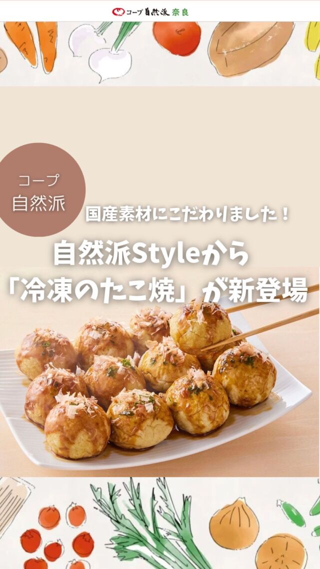 2025年7月31日(木)から、
コープ自然派（生活協同組合）のプライベートブランド自然派Styleより「自然派Styleたこ焼」が新登場！

＊自然派Styleたこ焼のこだわり

☑︎国産にこだわっています！
使用している小麦、キャベツ、長ねぎ、しょうが、鶏卵はすべて国産。

【コープ自然派の「国産派宣言」】
コープ自然派では、食の安心・安全を求める活動を行ってきたなかで、食料自給率38％※の問題や、環境汚染問題などは、相互に関係しあう複合的な問題と捉えています。「国産派宣言」を掲げ、国内の農業や畜産、水産業を守ることで、食料自給率の向上をめざしています。

※日本の食料自給率はわずか38％(令和5年度カロリーベース / 農林水産省)

☑︎食品添加物に頼りません！

自然派Styleの冷凍たこ焼は食品添加物に頼らず、発酵調味料(味の母)、国産の丸大豆醤油、国産真昆布の粉末を使用しています。また、生地の配合や焼成時間など試作を重ね、人の目で見ながらひとつひとつ丁寧に焼き上げることで、まるいたこ焼に仕上げています。

一般的な冷凍のたこ焼には、例えば…
食品添加物にあたる【調味料(アミノ酸等)】で味を追加していたり、加工デンプンなどで、たこ焼きのまるい形を維持させている場合があります。また一部の紅しょうがには着色料や、タコには皮の剥離防止や色を鮮やかに保ち食感をよくするためのミョウバンなどの食品添加物が複数使用されている場合もあります。

【食品添加物に頼らない理由があります】

食品添加物は国が安全性を審査し、指定する制度があります。しかし、一つひとつの安全性が検証されていたとしても、複数組み合わせて使用する際の安全性の保証はほとんどされていないのが現状です。そういった理由から、コープ自然派では「安全性に疑いのある食品添加物は使用しない」「必要のない食品添加物は使用しない」とする食品添加物の自主基準を設け、素材本来の味わいを生かすことを大切にした商品づくりを行っています。

こだわりの自然派Styleたこ焼き
ぜひお試しください。

#冷凍たこ焼き #国産派宣言 #食品添加物に頼らない #コープ自然派