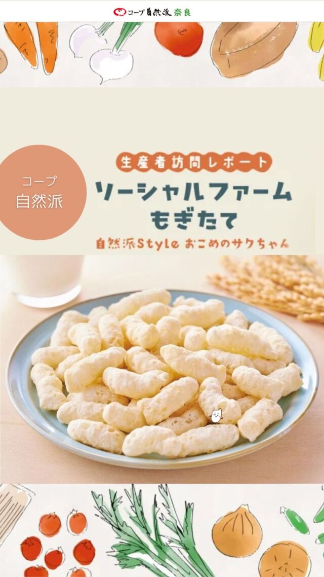 農福連携のもと、おいしさを届ける
ソーシャルファームもぎたて

和歌山県の北東部、果実が年間を通して実る紀の川市にある「ソーシャルファームもぎたて」。

「働きたいと望む全ての人が働けること」、「紀の川市の農業衰退を食い止めること」を目指して、紀ノ川農業協同組合と連携して障がいのある人と共に農業事業を展開しています。

これまでコープ自然派との取引はありませんでしたが、農福連携の考えや商品づくりへのこだわりに共感し、約1年前から新しい自然派Styleの商品開発をスタート。

「お子さん向け」 「甘いスナック」 「産直米を使用」というコンセプトのもと完成したのが「自然派Style　おこめのサクちゃん（みるく味）」!

子どもから大人まで安心して食べられる、おいしさにもこだわった自慢の商品です。

#ソーシャルファームもぎたて #農福連携 #おこめのサクちゃん #コープ自然派