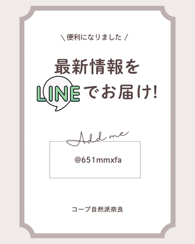 もっと便利に！

このたび、コープ自然派奈良の
公式LINEアカウントを開設しました！

LINEに登録いただくと、
・イベントなどの最新情報がタイムリーに届く
・野菜の欠品情報も簡単にチェック
・お得なキャンペーン情報や急なお知らせも
　LINEでサクッと確認♩

これまでメールや紙面でお知らせしていた情報が
LINEで手軽に受け取れるようになります。

登録は簡単！

QRコードを読み取り友だち追加

もしくは

LINEの友だち追加からID検索で@651mmxfa と入力

ぜひInstagramと合わせてフォローして
便利に活用してくださいね。

#公式LINEできました  #コープ自然派奈良