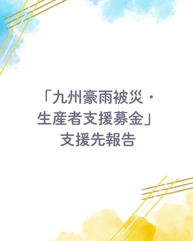 2025年8月、鹿児島や福岡、熊本などで線状降水帯が相次いで発生し、九州各地で記録的な大雨となりました。

その影響で、福岡県・熊本県・鹿児島県では甚大な被害を及ぼしました。被災された方々に、心よりお見舞い申し上げます。

コープ自然派の生産者のみなさんも生育中の作物が流されるなど被害がありました。

生産者のみなさんを少しでも励ましたいという思いから、4週に渡って募金の呼びかけを実施したところ、1,007,200円の支援募金が集まりました。

ご寄付をいただいた組合員の皆さんに対し、心よりお礼を申し上げます。温かいご支援ありがとうございました。

お寄せいただいた支援募金は10月の連合理事会にて協議し、被害を受けた「藤本農園」「だいほ果実」「大山農園」「U.T.O.」「ひご有機農友会」「飯星オーガニックファーム」へ義援金としてお届けし、事業再建などに役立てていただくこととなりました。