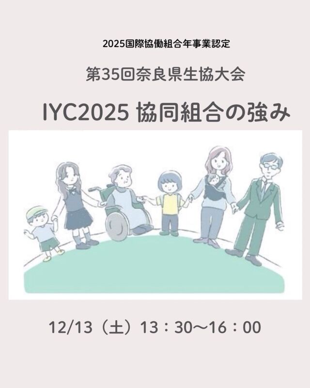 〜笑顔あふれる地域共生社会づくり〜
IYC 2025 協働組合の強み
第35回奈良県生協連　生協大会
12月13日（土）13：30～16：00
奈良商工会議所　大ホール

参加無料
定員150名

今年は国際が定めた2回目の「協同組合年」です。

近年、協同組合が注目を集めています。
身近なコープも
JAも森林組合も
大学生協も共済コープも
コープ自然派もみな協同組合。

協同組合？生協って？
よくわからないな・・って方もぜひお越しください。

今年で35回を迎える奈良県生協大会
テーマは「協同組合の強み」

基調講演　田中夏子さん
　　　　（元日本協同組合学会会長/長野県高齢者生協副理事長）
リレー報告
　　　　　JAならけん女性部
　　　　　大学生協

お申込みは
奈良県生活協同組合連合会
　TEL　０７４２－３４－３５３５
　FAX　０７４２－３４ー００４３
（月〜金10：00〜17：00）

#奈良県生協大会 #奈良県生協連 #国際協働組合年 #コープ自然派奈良