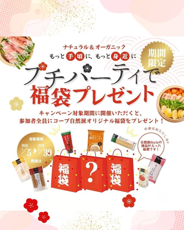 今だけ！期間限定福袋！

対象期間中に「プチパーティ」を開催すると、 
参加者全員に《コープ自然派オリジナル福袋》をプレゼント🎁 
中身はおたのしみ自然派Style商品！  

▶︎プチパーティとは？ 
組合員さんと、まだ組合員ではないお友だちが一緒に、コープ自然派の商品を味わいながら「食」について楽しく知っていただく少人数制のイベント🎉  
開催場所は開催者さま、または参加者さまのご自宅。 
ランチを楽しみながら、コープ自然派の“輪”を広げませんか？   

◆ 福袋プレゼントについて 
・1/5～1/30の開催が対象 
・参加者全員にプレゼント！ 
・自然派Style商品入りオリジナル福袋※中身は選べません   

◆ 開催について
 ・月～金曜日（祝日可）10:30～14:30の間（開始時刻は11:30まで）
 ※約3時間（調理・準備1時間含）  
・開催希望日の7日以上前までのお申込み
・人気企画のため第2希望日も 
・組合員さん＋非組合員のお友だち2名からお申込み可 
・非組合員のお友だちは参加1回限り 
・同一世帯の方は、2名以上でも1名としてカウント 

 ぜひこの機会に楽しいプチパーティを開催しませんか？✨

#プチパーティ #期間限定福袋 #自然派Style #コープ自然派奈良